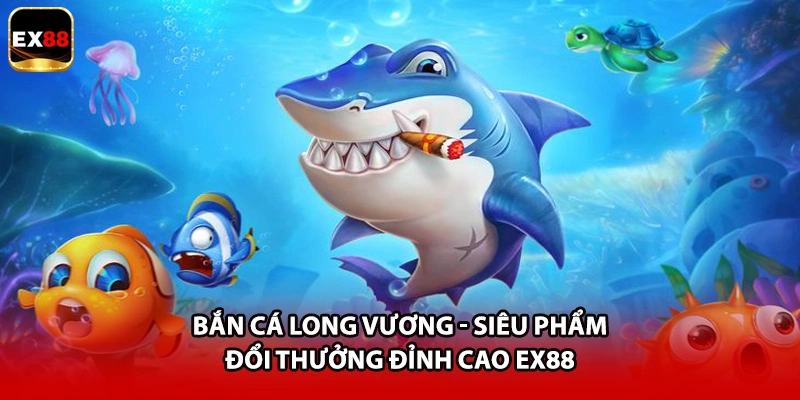Bắn Cá Long Vương - Siêu Phẩm Đổi Thưởng Đỉnh Cao EX88